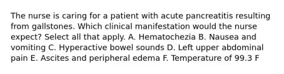 The nurse is caring for a patient with acute pancreatitis resulting from gallstones. Which clinical manifestation would the nurse expect? Select all that apply. A. Hematochezia B. Nausea and vomiting C. Hyperactive bowel sounds D. Left upper abdominal pain E. Ascites and peripheral edema F. Temperature of 99.3 F