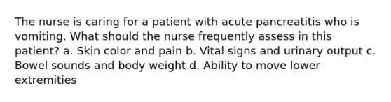 The nurse is caring for a patient with acute pancreatitis who is vomiting. What should the nurse frequently assess in this patient? a. Skin color and pain b. Vital signs and urinary output c. Bowel sounds and body weight d. Ability to move lower extremities