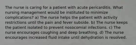 The nurse is caring for a patient with acute pericarditis. What nursing management would be instituted to minimize complications? a) The nurse helps the patient with activity restrictions until the pain and fever subside. b) The nurse keeps the patient isolated to prevent nosocomial infections. c) The nurse encourages coughing and deep breathing. d) The nurse encourages increased fluid intake until dehydration is resolved.