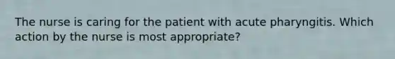 The nurse is caring for the patient with acute pharyngitis. Which action by the nurse is most appropriate?