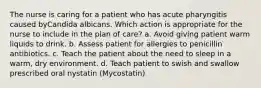 The nurse is caring for a patient who has acute pharyngitis caused byCandida albicans. Which action is appropriate for the nurse to include in the plan of care? a. Avoid giving patient warm liquids to drink. b. Assess patient for allergies to penicillin antibiotics. c. Teach the patient about the need to sleep in a warm, dry environment. d. Teach patient to swish and swallow prescribed oral nystatin (Mycostatin)