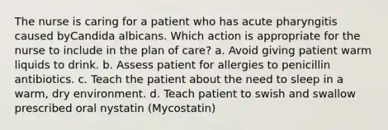 The nurse is caring for a patient who has acute pharyngitis caused byCandida albicans. Which action is appropriate for the nurse to include in the plan of care? a. Avoid giving patient warm liquids to drink. b. Assess patient for allergies to penicillin antibiotics. c. Teach the patient about the need to sleep in a warm, dry environment. d. Teach patient to swish and swallow prescribed oral nystatin (Mycostatin)