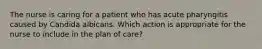 The nurse is caring for a patient who has acute pharyngitis caused by Candida albicans. Which action is appropriate for the nurse to include in the plan of care?