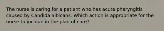 The nurse is caring for a patient who has acute pharyngitis caused by Candida albicans. Which action is appropriate for the nurse to include in the plan of care?