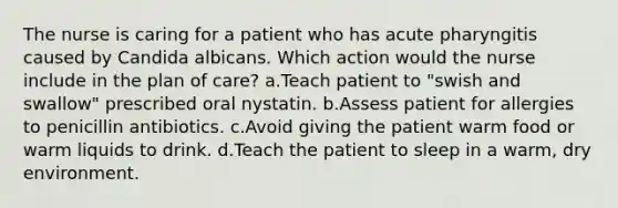 The nurse is caring for a patient who has acute pharyngitis caused by Candida albicans. Which action would the nurse include in the plan of care? a.Teach patient to "swish and swallow" prescribed oral nystatin. b.Assess patient for allergies to penicillin antibiotics. c.Avoid giving the patient warm food or warm liquids to drink. d.Teach the patient to sleep in a warm, dry environment.