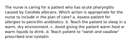 The nurse is caring for a patient who has acute pharyngitis caused by Candida albicans. Which action is appropriate for the nurse to include in the plan of care? a. Assess patient for allergies to penicillin antibiotics. b. Teach the patient to sleep in a warm, dry environment. c. Avoid giving the patient warm food or warm liquids to drink. d. Teach patient to "swish and swallow" prescribed oral nystatin