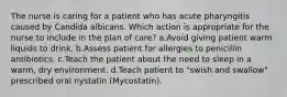 The nurse is caring for a patient who has acute pharyngitis caused by Candida albicans. Which action is appropriate for the nurse to include in the plan of care? a.Avoid giving patient warm liquids to drink. b.Assess patient for allergies to penicillin antibiotics. c.Teach the patient about the need to sleep in a warm, dry environment. d.Teach patient to "swish and swallow" prescribed oral nystatin (Mycostatin).