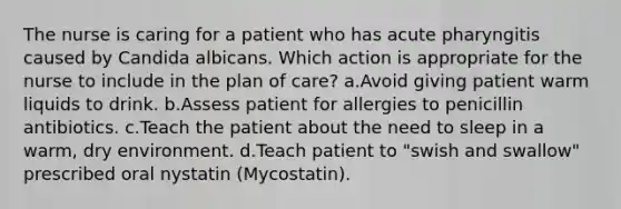 The nurse is caring for a patient who has acute pharyngitis caused by Candida albicans. Which action is appropriate for the nurse to include in the plan of care? a.Avoid giving patient warm liquids to drink. b.Assess patient for allergies to penicillin antibiotics. c.Teach the patient about the need to sleep in a warm, dry environment. d.Teach patient to "swish and swallow" prescribed oral nystatin (Mycostatin).