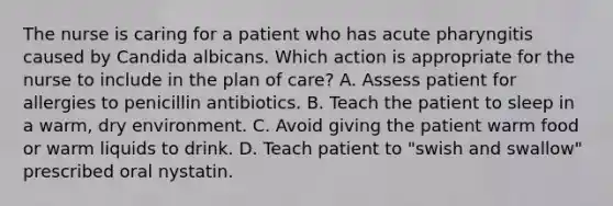 The nurse is caring for a patient who has acute pharyngitis caused by Candida albicans. Which action is appropriate for the nurse to include in the plan of care? A. Assess patient for allergies to penicillin antibiotics. B. Teach the patient to sleep in a warm, dry environment. C. Avoid giving the patient warm food or warm liquids to drink. D. Teach patient to "swish and swallow" prescribed oral nystatin.