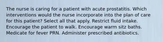 The nurse is caring for a patient with acute prostatitis. Which interventions would the nurse incorporate into the plan of care for this patient? Select all that apply. Restrict fluid intake. Encourage the patient to walk. Encourage warm sitz baths. Medicate for fever PRN. Administer prescribed antibiotics.