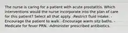 The nurse is caring for a patient with acute prostatitis. Which interventions would the nurse incorporate into the plan of care for this patient? Select all that apply. -Restrict fluid intake. -Encourage the patient to walk. -Encourage warm sitz baths. -Medicate for fever PRN. -Administer prescribed antibiotics.