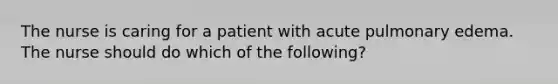 The nurse is caring for a patient with acute pulmonary edema. The nurse should do which of the following?