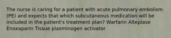 The nurse is caring for a patient with acute pulmonary embolism (PE) and expects that which subcutaneous medication will be included in the patient's treatment plan? Warfarin Alteplase Enoxaparin Tissue plasminogen activator