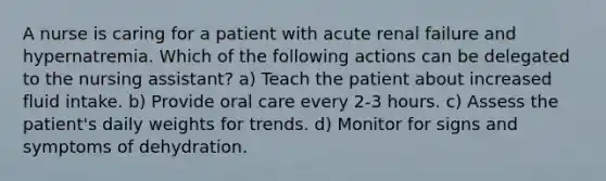 A nurse is caring for a patient with acute renal failure and hypernatremia. Which of the following actions can be delegated to the nursing assistant? a) Teach the patient about increased fluid intake. b) Provide oral care every 2-3 hours. c) Assess the patient's daily weights for trends. d) Monitor for signs and symptoms of dehydration.