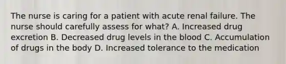 The nurse is caring for a patient with acute renal failure. The nurse should carefully assess for what? A. Increased drug excretion B. Decreased drug levels in the blood C. Accumulation of drugs in the body D. Increased tolerance to the medication