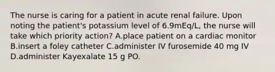 The nurse is caring for a patient in acute renal failure. Upon noting the patient's potassium level of 6.9mEq/L, the nurse will take which priority action? A.place patient on a cardiac monitor B.insert a foley catheter C.administer IV furosemide 40 mg IV D.administer Kayexalate 15 g PO.