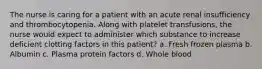 The nurse is caring for a patient with an acute renal insufficiency and thrombocytopenia. Along with platelet transfusions, the nurse would expect to administer which substance to increase deficient clotting factors in this patient? a. Fresh frozen plasma b. Albumin c. Plasma protein factors d. Whole blood