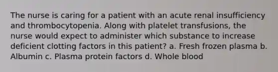 The nurse is caring for a patient with an acute renal insufficiency and thrombocytopenia. Along with platelet transfusions, the nurse would expect to administer which substance to increase deficient clotting factors in this patient? a. Fresh frozen plasma b. Albumin c. Plasma protein factors d. Whole blood