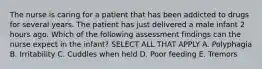 The nurse is caring for a patient that has been addicted to drugs for several years. The patient has just delivered a male infant 2 hours ago. Which of the following assessment findings can the nurse expect in the infant? SELECT ALL THAT APPLY A. Polyphagia B. Irritability C. Cuddles when held D. Poor feeding E. Tremors