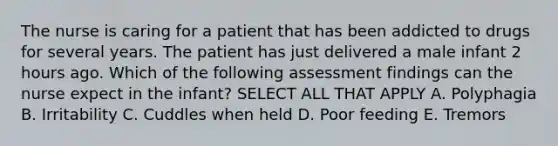 The nurse is caring for a patient that has been addicted to drugs for several years. The patient has just delivered a male infant 2 hours ago. Which of the following assessment findings can the nurse expect in the infant? SELECT ALL THAT APPLY A. Polyphagia B. Irritability C. Cuddles when held D. Poor feeding E. Tremors