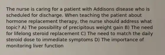 The nurse is caring for a patient with Addisons disease who is scheduled for discharge. When teaching the patient about hormone replacement therapy, the nurse should address what topic? A) The possibility of precipitous weight gain B) The need for lifelong steroid replacement C) The need to match the daily steroid dose to immediate symptoms D) The importance of monitoring liver function