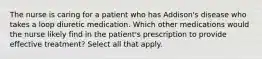 The nurse is caring for a patient who has Addison's disease who takes a loop diuretic medication. Which other medications would the nurse likely find in the patient's prescription to provide effective treatment? Select all that apply.