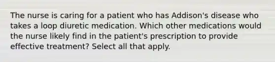 The nurse is caring for a patient who has Addison's disease who takes a loop diuretic medication. Which other medications would the nurse likely find in the patient's prescription to provide effective treatment? Select all that apply.