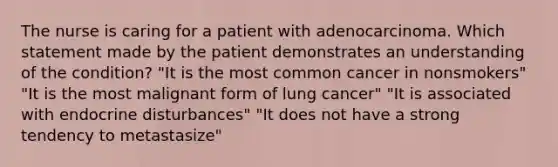 The nurse is caring for a patient with adenocarcinoma. Which statement made by the patient demonstrates an understanding of the condition? "It is the most common cancer in nonsmokers" "It is the most malignant form of lung cancer" "It is associated with endocrine disturbances" "It does not have a strong tendency to metastasize"