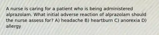 A nurse is caring for a patient who is being administered alprazolam. What initial adverse reaction of alprazolam should the nurse assess for? A) headache B) heartburn C) anorexia D) allergy