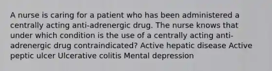 A nurse is caring for a patient who has been administered a centrally acting anti-adrenergic drug. The nurse knows that under which condition is the use of a centrally acting anti-adrenergic drug contraindicated? Active hepatic disease Active peptic ulcer Ulcerative colitis Mental depression