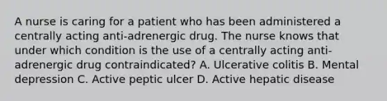 A nurse is caring for a patient who has been administered a centrally acting anti-adrenergic drug. The nurse knows that under which condition is the use of a centrally acting anti-adrenergic drug contraindicated? A. Ulcerative colitis B. Mental depression C. Active peptic ulcer D. Active hepatic disease