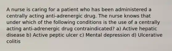 A nurse is caring for a patient who has been administered a centrally acting anti-adrenergic drug. The nurse knows that under which of the following conditions is the use of a centrally acting anti-adrenergic drug contraindicated? a) Active hepatic disease b) Active peptic ulcer c) Mental depression d) Ulcerative colitis