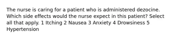 The nurse is caring for a patient who is administered dezocine. Which side effects would the nurse expect in this patient? Select all that apply. 1 Itching 2 Nausea 3 Anxiety 4 Drowsiness 5 Hypertension