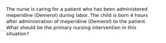 The nurse is caring for a patient who has been administered meperidine (Demerol) during labor. The child is born 4 hours after administration of meperidine (Demerol) to the patient. What should be the primary nursing intervention in this situation?