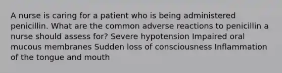 A nurse is caring for a patient who is being administered penicillin. What are the common adverse reactions to penicillin a nurse should assess for? Severe hypotension Impaired oral mucous membranes Sudden loss of consciousness Inflammation of the tongue and mouth