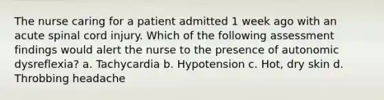 The nurse caring for a patient admitted 1 week ago with an acute spinal cord injury. Which of the following assessment findings would alert the nurse to the presence of autonomic dysreflexia? a. Tachycardia b. Hypotension c. Hot, dry skin d. Throbbing headache