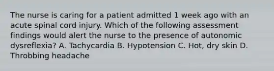 The nurse is caring for a patient admitted 1 week ago with an acute spinal cord injury. Which of the following assessment findings would alert the nurse to the presence of autonomic dysreflexia? A. Tachycardia B. Hypotension C. Hot, dry skin D. Throbbing headache