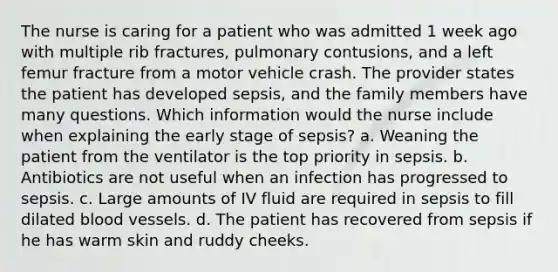 The nurse is caring for a patient who was admitted 1 week ago with multiple rib fractures, pulmonary contusions, and a left femur fracture from a motor vehicle crash. The provider states the patient has developed sepsis, and the family members have many questions. Which information would the nurse include when explaining the early stage of sepsis? a. Weaning the patient from the ventilator is the top priority in sepsis. b. Antibiotics are not useful when an infection has progressed to sepsis. c. Large amounts of IV fluid are required in sepsis to fill dilated blood vessels. d. The patient has recovered from sepsis if he has warm skin and ruddy cheeks.