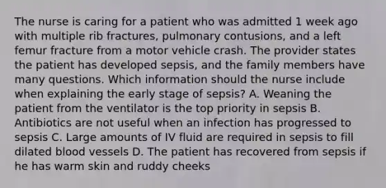 The nurse is caring for a patient who was admitted 1 week ago with multiple rib fractures, pulmonary contusions, and a left femur fracture from a motor vehicle crash. The provider states the patient has developed sepsis, and the family members have many questions. Which information should the nurse include when explaining the early stage of sepsis? A. Weaning the patient from the ventilator is the top priority in sepsis B. Antibiotics are not useful when an infection has progressed to sepsis C. Large amounts of IV fluid are required in sepsis to fill dilated blood vessels D. The patient has recovered from sepsis if he has warm skin and ruddy cheeks