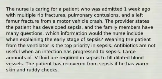 The nurse is caring for a patient who was admitted 1 week ago with multiple rib fractures, pulmonary contusions, and a left femur fracture from a motor vehicle crash. The provider states the patient has developed sepsis, and the family members have many questions. Which information would the nurse include when explaining the early stage of sepsis? Weaning the patient from the ventilator is the top priority in sepsis. Antibiotics are not useful when an infection has progressed to sepsis. Large amounts of IV fluid are required in sepsis to fill dilated blood vessels. The patient has recovered from sepsis if he has warm skin and ruddy cheeks.