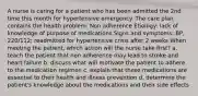 A nurse is caring for a patient who has been admitted the 2nd time this month for hypertensive emergency. The care plan contains the health problem: Non adherence Etiology: lack of knowledge of purpose of medications Signs and symptoms: BP, 220/112; readmitted for hypertensive crisis after 2 weeks When meeting the patient, which action will the nurse take first? a. teach the patient that non adherence may lead to stroke and heart failure b. discuss what will motivate the patient to adhere to the medication regimen c. explain that these medications are essential to their health and illness prevention d. determine the patient's knowledge about the medications and their side effects