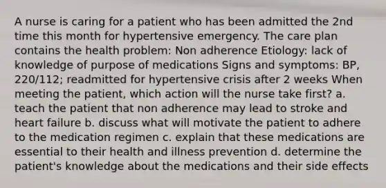 A nurse is caring for a patient who has been admitted the 2nd time this month for hypertensive emergency. The care plan contains the health problem: Non adherence Etiology: lack of knowledge of purpose of medications Signs and symptoms: BP, 220/112; readmitted for hypertensive crisis after 2 weeks When meeting the patient, which action will the nurse take first? a. teach the patient that non adherence may lead to stroke and heart failure b. discuss what will motivate the patient to adhere to the medication regimen c. explain that these medications are essential to their health and illness prevention d. determine the patient's knowledge about the medications and their side effects