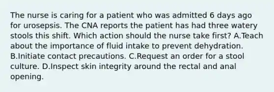 The nurse is caring for a patient who was admitted 6 days ago for urosepsis. The CNA reports the patient has had three watery stools this shift. Which action should the nurse take first? A.Teach about the importance of fluid intake to prevent dehydration. B.Initiate contact precautions. C.Request an order for a stool culture. D.Inspect skin integrity around the rectal and anal opening.