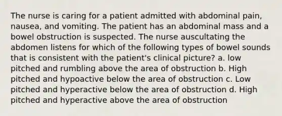 The nurse is caring for a patient admitted with abdominal pain, nausea, and vomiting. The patient has an abdominal mass and a bowel obstruction is suspected. The nurse auscultating the abdomen listens for which of the following types of bowel sounds that is consistent with the patient's clinical picture? a. low pitched and rumbling above the area of obstruction b. High pitched and hypoactive below the area of obstruction c. Low pitched and hyperactive below the area of obstruction d. High pitched and hyperactive above the area of obstruction