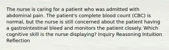 The nurse is caring for a patient who was admitted with abdominal pain. The patient's complete blood count (CBC) is normal, but the nurse is still concerned about the patient having a gastrointestinal bleed and monitors the patient closely. Which cognitive skill is the nurse displaying? Inquiry Reasoning Intuition Reflection