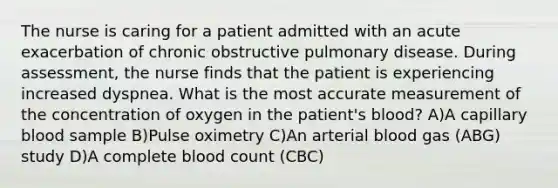 The nurse is caring for a patient admitted with an acute exacerbation of chronic obstructive pulmonary disease. During assessment, the nurse finds that the patient is experiencing increased dyspnea. What is the most accurate measurement of the concentration of oxygen in the patient's blood? A)A capillary blood sample B)Pulse oximetry C)An arterial blood gas (ABG) study D)A complete blood count (CBC)