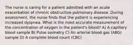 The nurse is caring for a patient admitted with an acute exacerbation of chronic obstructive pulmonary disease. During assessment, the nurse finds that the patient is experiencing increased dyspnea. What is the most accurate measurement of the concentration of oxygen in the patient's blood? A) A capillary blood sample B) Pulse oximetry C) An arterial blood gas (ABG) sample D) A complete blood count (CBC)