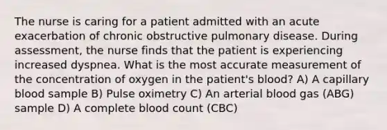 The nurse is caring for a patient admitted with an acute exacerbation of chronic obstructive pulmonary disease. During assessment, the nurse finds that the patient is experiencing increased dyspnea. What is the most accurate measurement of the concentration of oxygen in the patient's blood? A) A capillary blood sample B) Pulse oximetry C) An arterial blood gas (ABG) sample D) A complete blood count (CBC)