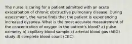 The nurse is caring for a patient admitted with an acute exacerbation of chronic obstructive pulmonary disease. During assessment, the nurse finds that the patient is experiencing increased dyspnea. What is the most accurate measurement of the concentration of oxygen in the patient's blood? a) pulse oximetry b) capillary blood sample c) arterial blood gas (ABG) study d) complete blood count (CBC)