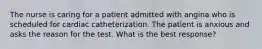 The nurse is caring for a patient admitted with angina who is scheduled for cardiac catheterization. The patient is anxious and asks the reason for the test. What is the best response?